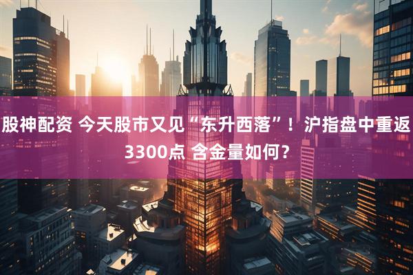 股神配资 今天股市又见“东升西落”！沪指盘中重返3300点 含金量如何？