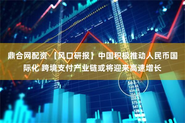 鼎合网配资 【风口研报】中国积极推动人民币国际化 跨境支付产业链或将迎来高速增长