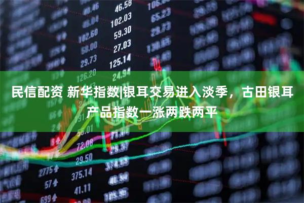 民信配资 新华指数|银耳交易进入淡季，古田银耳产品指数一涨两跌两平