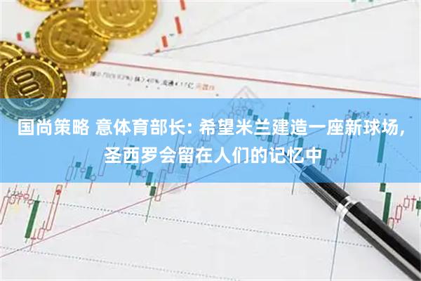 国尚策略 意体育部长: 希望米兰建造一座新球场, 圣西罗会留在人们的记忆中