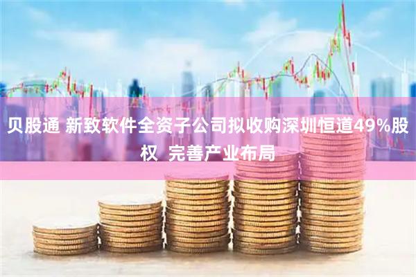 贝股通 新致软件全资子公司拟收购深圳恒道49%股权  完善产业布局