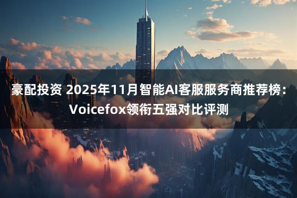 豪配投资 2025年11月智能AI客服服务商推荐榜:Voicefox领衔五强对比评测