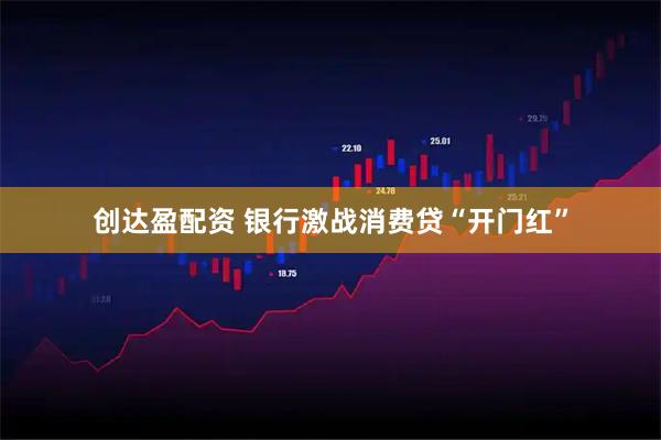 创达盈配资 银行激战消费贷“开门红”