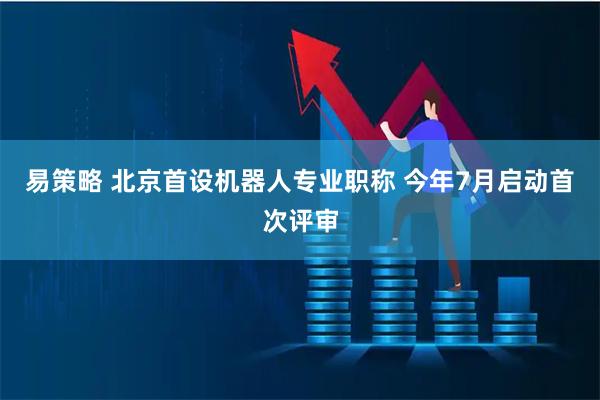 易策略 北京首设机器人专业职称 今年7月启动首次评审