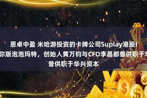 恩卓中盈 米哈游投资的卡牌公司Suplay港股IPO：迷你版泡泡玛特，创始人黄万钧与CFO李晶都曾供职于华兴资本