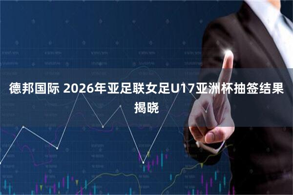 德邦国际 2026年亚足联女足U17亚洲杯抽签结果揭晓