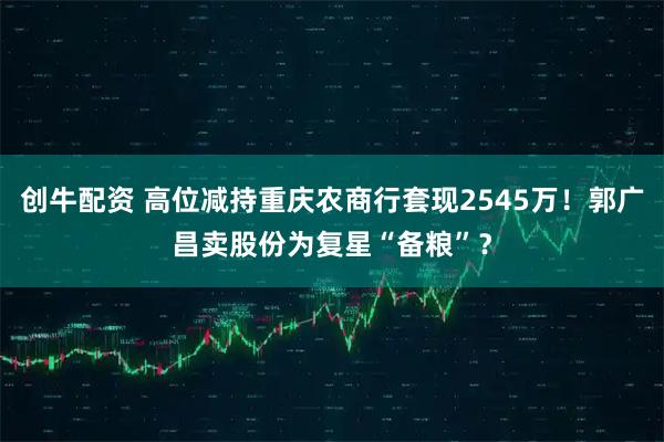 创牛配资 高位减持重庆农商行套现2545万！郭广昌卖股份为复星“备粮”？