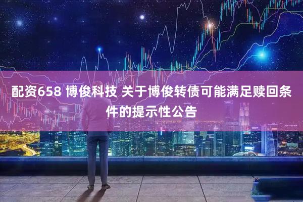 配资658 博俊科技 关于博俊转债可能满足赎回条件的提示性公告