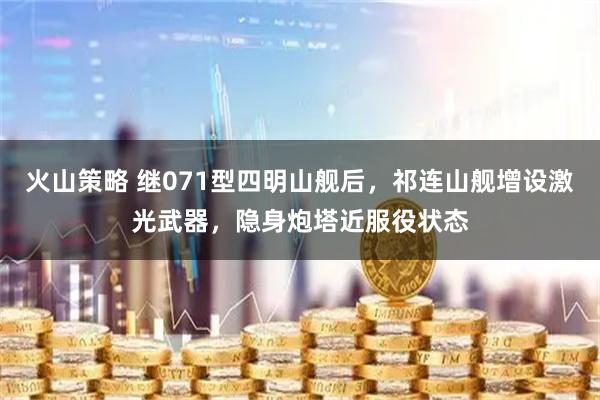 火山策略 继071型四明山舰后，祁连山舰增设激光武器，隐身炮塔近服役状态