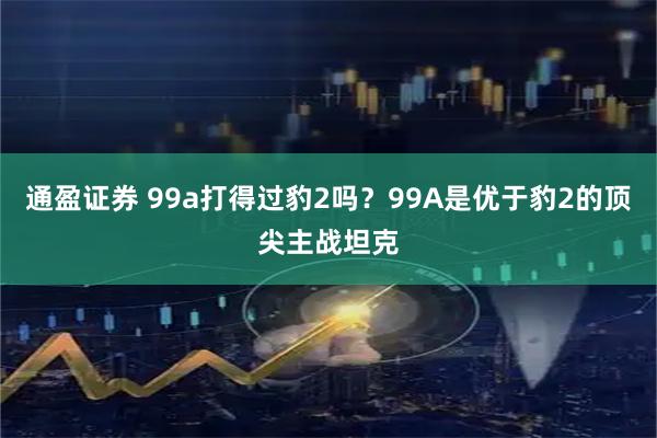 通盈证券 99a打得过豹2吗?99A是优于豹2的顶尖主战坦克