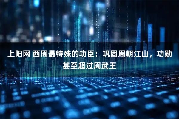 上阳网 西周最特殊的功臣：巩固周朝江山，功勋甚至超过周武王