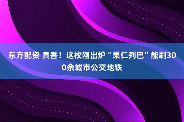 东方配资 真香！这枚刚出炉“果仁列巴”能刷300余城市公交地铁