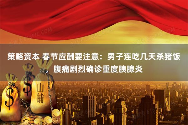 策略资本 春节应酬要注意：男子连吃几天杀猪饭，腹痛剧烈确诊重度胰腺炎