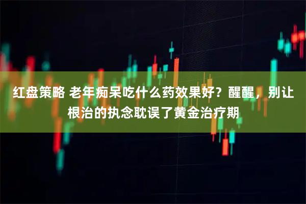 红盘策略 老年痴呆吃什么药效果好？醒醒，别让根治的执念耽误了黄金治疗期